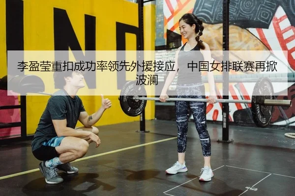 李盈莹重扣成功率领先外援接应，中国女排联赛再掀波澜
